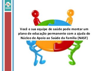 Você e sua equipe de saúde pode montar um
plano de educação permanente com a ajuda do
Núcleo de Apoio ao Saúde da Família (NASF)
 