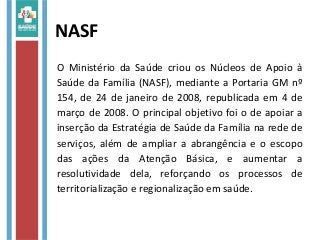NASF
O Ministério da Saúde criou os Núcleos de Apoio à
Saúde da Família (NASF), mediante a Portaria GM nº
154, de 24 de janeiro de 2008, republicada em 4 de
março de 2008. O principal objetivo foi o de apoiar a
inserção da Estratégia de Saúde da Família na rede de
serviços, além de ampliar a abrangência e o escopo
das ações da Atenção Básica, e aumentar a
resolutividade dela, reforçando os processos de
territorialização e regionalização em saúde.
 