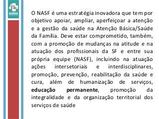 O NASF é uma estratégia inovadora que tem por
objetivo apoiar, ampliar, aperfeiçoar a atenção
e a gestão da saúde na Atenção Básica/Saúde
da Família. Deve estar comprometido, também,
com a promoção de mudanças na atitude e na
atuação dos profissionais da SF e entre sua
própria equipe (NASF), incluindo na atuação
ações intersetoriais e interdisciplinares,
promoção, prevenção, reabilitação da saúde e
cura, além de humanização de serviços,
educação permanente, promoção da
integralidade e da organização territorial dos
serviços de saúde
 