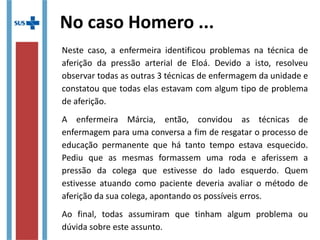 Primeiro vamos aos conceitos
A Educação Continuada é uma ferramenta de aprimoramento
profissional que usa alternativas educacionais centradas no
desenvolvimento de grupos ou categorias profissionais.
Geralmente utiliza metodologia tradicional e tem duração
definida. Já a Educação Permanente é uma estratégia de
reestruturação dos serviços pensadas para a equipes de trabalho.
Utiliza-se da aprendizagem significativa com enfoque
problematizador e o profissional é centro do processo ensino-
aprendizagem e a aquisição das competências determina o fim da
intervenção.
 