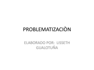 PROBLEMATIZACIÒN
ELABORADO POR: LISSETH
GUALOTUÑA
 