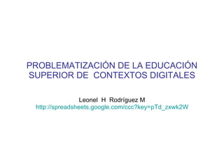 PROBLEMATIZACIÓN DE LA EDUCACIÓN SUPERIOR DE  CONTEXTOS DIGITALES Leonel  H  Rodríguez M http://spreadsheets.google.com/ccc?key=pTd_zxwk2WULrZ2KIAjAMPw&hl=en   