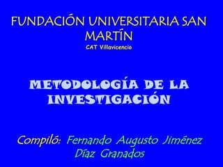 FUNDACIÓN UNIVERSITARIA SAN
         MARTÍN
            CAT Villavicencio




  METODOLOGÍA DE LA
   INVESTIGACIÓN


Compiló: Fernando Augusto Jiménez
          Díaz Granados
 