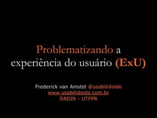 Problematizando a
experiência do usuário (ExU)
Frederick van Amstel @usabilidoido
www.usabilidoido.com.br
DADIN - UTFPR
 
