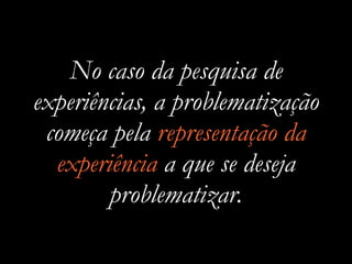 No caso da pesquisa de
experiências, a problematização
começa pela representação da
experiência a que se deseja
problematizar.
 