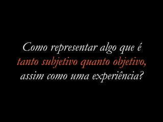 Como representar algo que é
tanto subjetivo quanto objetivo,
assim como uma experiência?
 