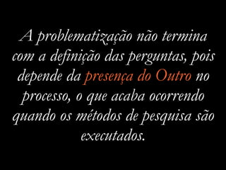 A problematização não termina
com a definição das perguntas, pois
depende da presença do Outro no
processo, o que acaba ocorrendo
quando os métodos de pesquisa são
executados.
 