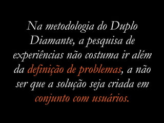 Na metodologia do Duplo
Diamante, a pesquisa de
experiências não costuma ir além
da definição de problemas, a não
ser que a solução seja criada em
conjunto com usuários.
 