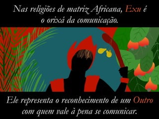 Nas religiões de matriz Africana, Exu é
o orixá da comunicação.
Ele representa o reconhecimento de um Outro
com quem vale à pena se comunicar.
 
