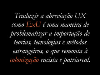 Traduzir a abreviação UX
como ExU é uma maneira de
problematizar a importação de
teorias, tecnologias e métodos
estrangeiros, o que remonta à
colonização racista e patriarcal.
 