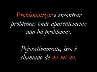 Problematizar é encontrar
problemas onde aparentemente
não há problemas.
Pejorativamente, isso é
chamado de mi-mi-mi.
 