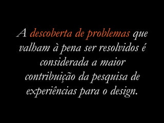 A descoberta de problemas que
valham à pena ser resolvidos é
considerada a maior
contribuição da pesquisa de
experiências para o design.
 