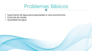 • Suprimento de água para populações e usos econômicos;
• Controle de cheias;
• Qualidade da água.
 
