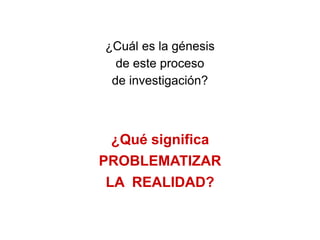 ¿Cuál es la génesis
  de este proceso
 de investigación?



  ¿Qué significa
PROBLEMATIZAR
 LA REALIDAD?
 