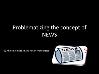Problematizing the concept of 
NEWS 
By Ahmed Al-haddad and Kenan Prendergast 
 