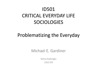 ID501
 CRITICAL EVERYDAY LIFE
      SOCIOLOGIES

Problematizing the Everyday

     Michael E. Gardiner
          Selma Kadiroğlu
             1561729
 