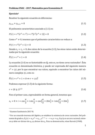 Problema	UNAC	–	2017,	Matemática	para	Economistas	II	
1
Ejercicio1	
Resolver la siguiente ecuación en diferencias:
+ = 0 (1.1)
El polinomio característico asociado a (1.1) es:
( ) = ( + ) = [ ( + 1)] = 0 (1.2)
Como ≠ 0, tenemos que el polinomio característico se reduce a:
( ) = ( + 1) = 0 (1.3)
Siendo = = 0, dos raíces de la ecuación (1.3), las otras raíces están determi-
nadas por la siguiente ecuación:
( ) = + 1 = 0 (1.4)
La ecuación (1.4) no es factorizable en ℚ, esto es, no tiene ceros racionales2. Ésta
ecuación es denominada binómica, y puede ser expresada del siguiente manera
= ± , por lo que encontrar sus raíces, equivale a encontrar las raíces del nú-
mero complejo ± , esto es:
( ) = + 1 = 0 ⇔ = ±√ (1.5)
Podemos expresar (1.5) de la siguiente forma:
= (0 ± ) ⁄ (1.6)
Para el primer caso, expresándolo en forma general, tenemos que:
= 0 + = cos
2
+ sin
2
= cos
2
+ 2 + sin
2
+ 2 (1.7)
1 Examen Sustitutorio 2017-B.
2 Por un conocido teorema del álgebra, se establece la existencia de ceros racionales. Del poli-
nomio de grado n, ( ) = + + ⋯ + + . Si ⁄ es un cero racional, enton-
ces debe ser divisor de y divisor de . Para su demostración, véase Kurosh (1968).
 