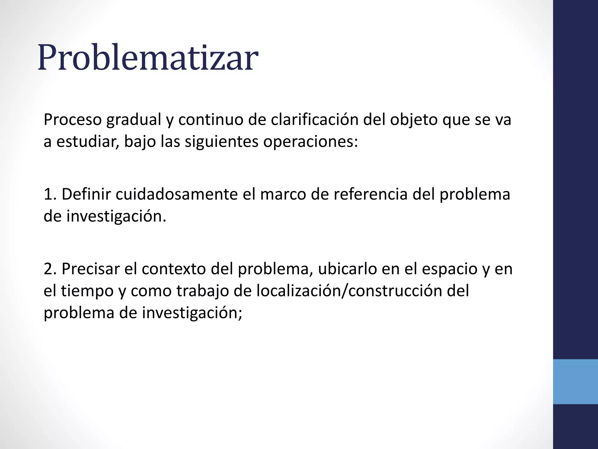 Problematizar
Proceso gradual y continuo de clarificación del objeto que se va
a estudiar, bajo las siguientes operaciones:
1. Definir cuidadosamente el marco de referencia del problema
de investigación.
2. Precisar el contexto del problema, ubicarlo en el espacio y en
el tiempo y como trabajo de localización/construcción del
problema de investigación;
 