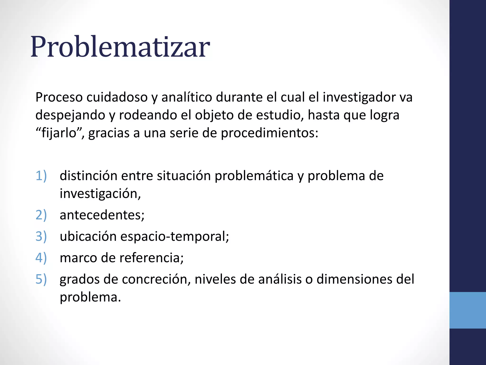 Problematizar
Proceso cuidadoso y analítico durante el cual el investigador va
despejando y rodeando el objeto de estudio, hasta que logra
“fijarlo”, gracias a una serie de procedimientos:
1) distinción entre situación problemática y problema de
investigación,
2) antecedentes;
3) ubicación espacio-temporal;
4) marco de referencia;
5) grados de concreción, niveles de análisis o dimensiones del
problema.
 