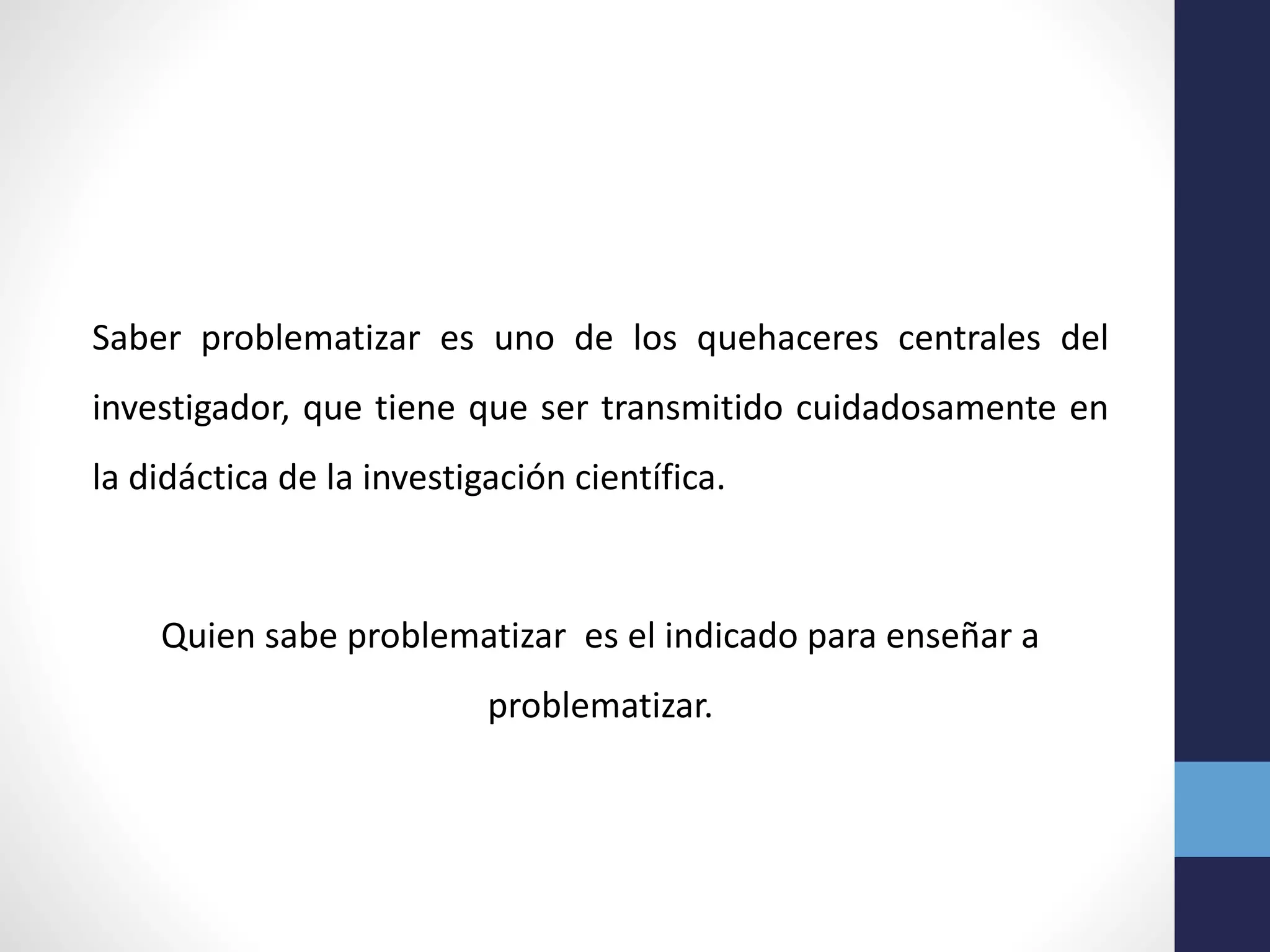 Saber problematizar es uno de los quehaceres centrales del
investigador, que tiene que ser transmitido cuidadosamente en
la didáctica de la investigación científica.
Quien sabe problematizar es el indicado para enseñar a
problematizar.
 