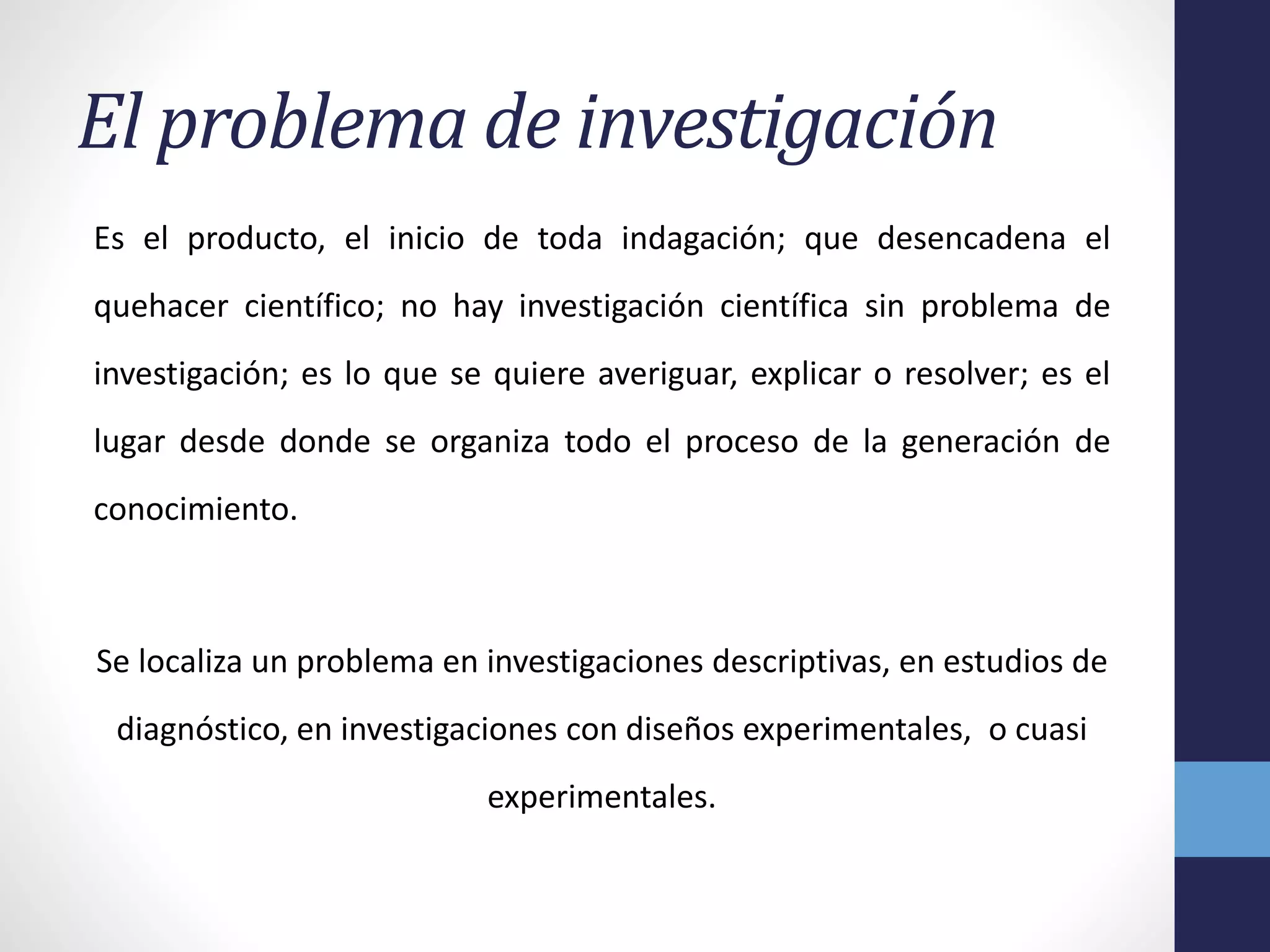 El problema de investigación
Es el producto, el inicio de toda indagación; que desencadena el
quehacer científico; no hay investigación científica sin problema de
investigación; es lo que se quiere averiguar, explicar o resolver; es el
lugar desde donde se organiza todo el proceso de la generación de
conocimiento.
Se localiza un problema en investigaciones descriptivas, en estudios de
diagnóstico, en investigaciones con diseños experimentales, o cuasi
experimentales.
 