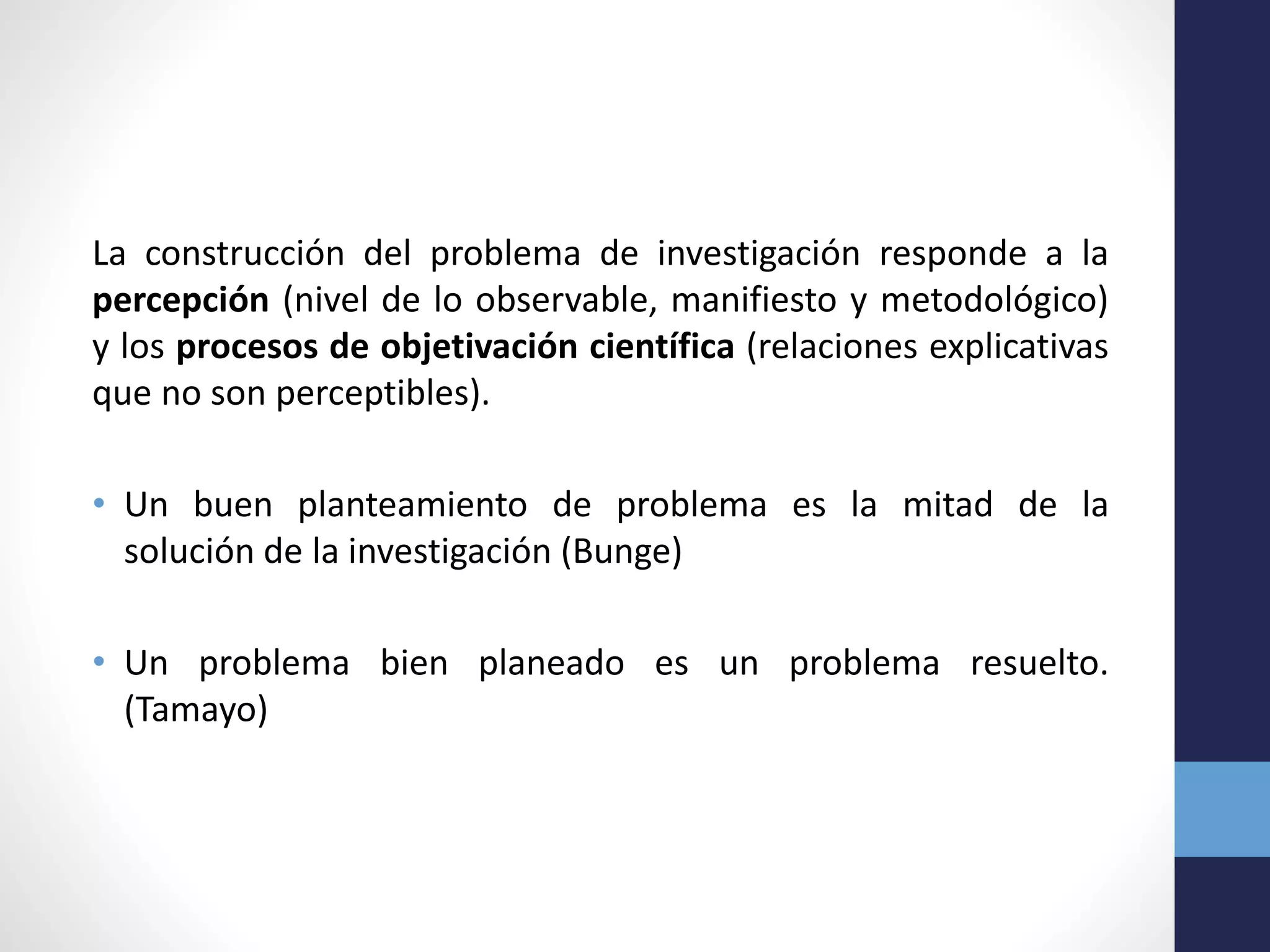 La construcción del problema de investigación responde a la
percepción (nivel de lo observable, manifiesto y metodológico)
y los procesos de objetivación científica (relaciones explicativas
que no son perceptibles).
• Un buen planteamiento de problema es la mitad de la
solución de la investigación (Bunge)
• Un problema bien planeado es un problema resuelto.
(Tamayo)
 