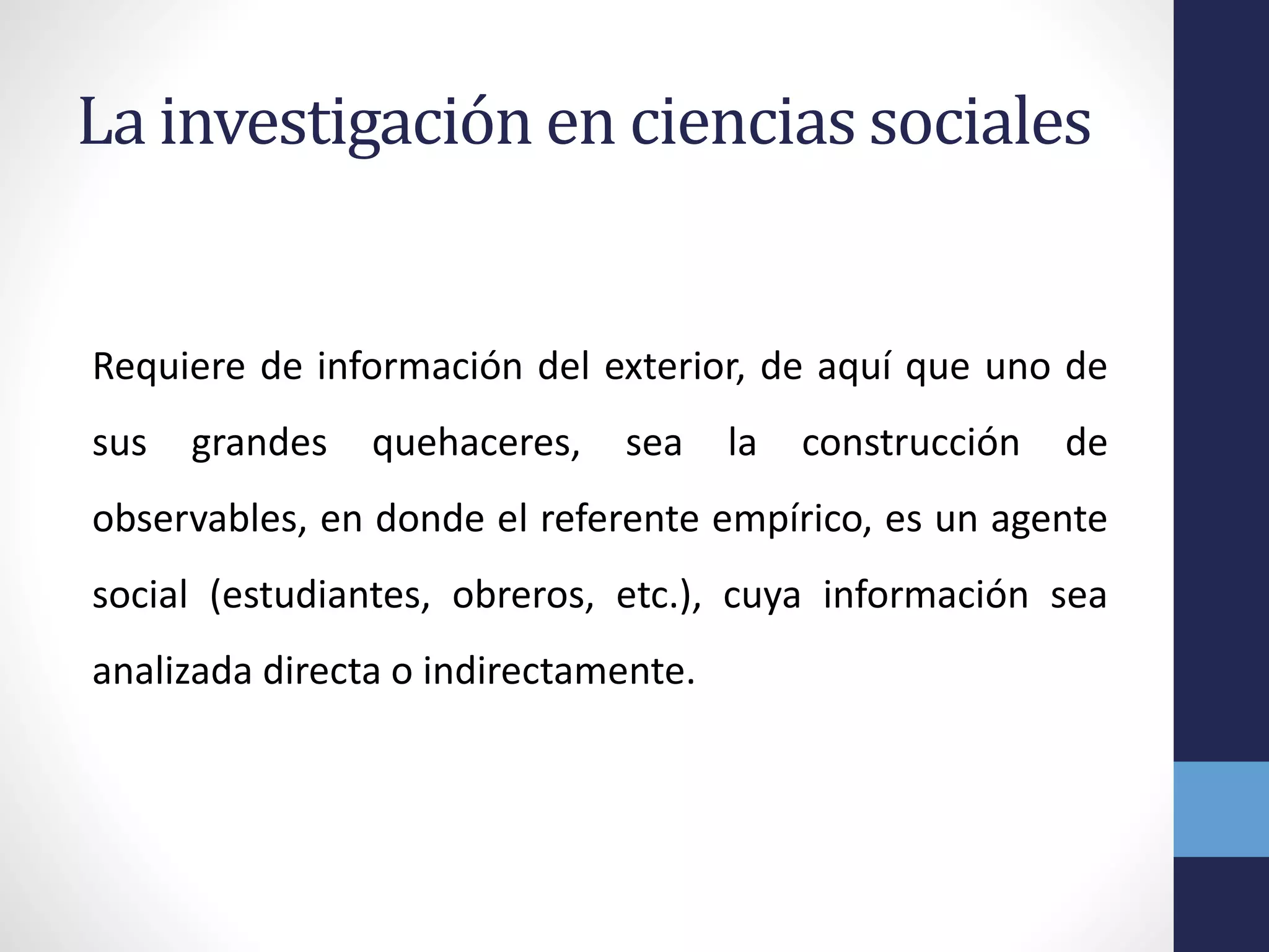 La investigación en ciencias sociales
Requiere de información del exterior, de aquí que uno de
sus grandes quehaceres, sea la construcción de
observables, en donde el referente empírico, es un agente
social (estudiantes, obreros, etc.), cuya información sea
analizada directa o indirectamente.
 