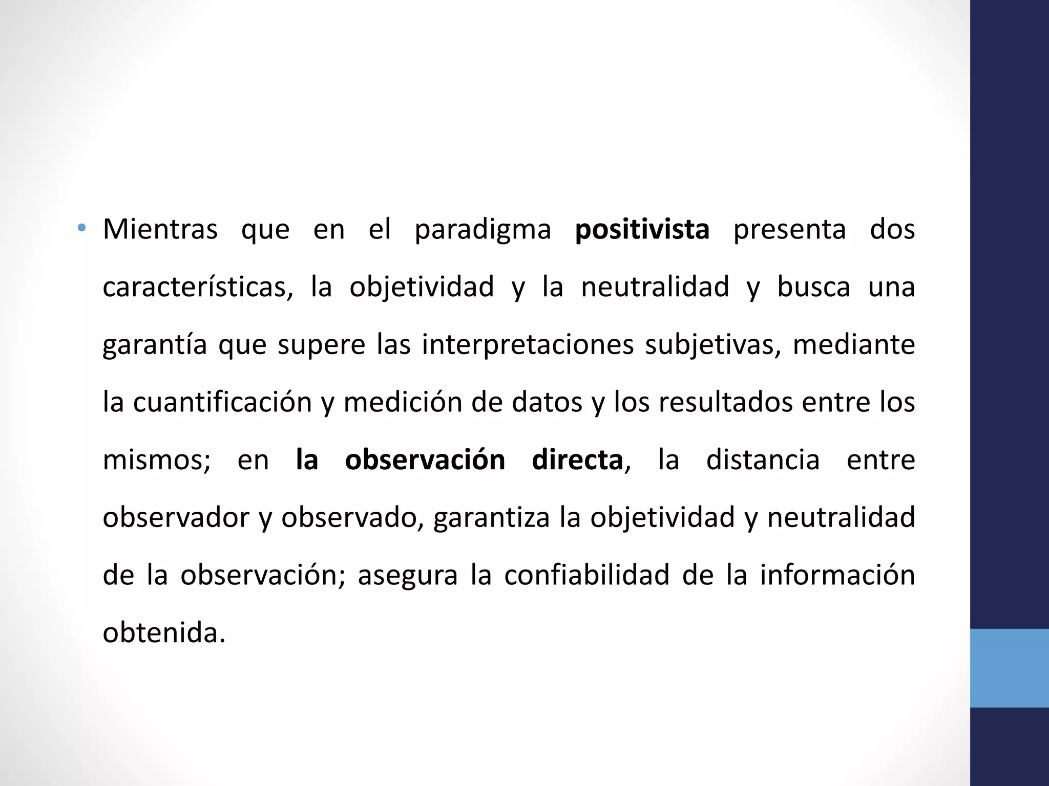 • Mientras que en el paradigma positivista presenta dos
características, la objetividad y la neutralidad y busca una
garantía que supere las interpretaciones subjetivas, mediante
la cuantificación y medición de datos y los resultados entre los
mismos; en la observación directa, la distancia entre
observador y observado, garantiza la objetividad y neutralidad
de la observación; asegura la confiabilidad de la información
obtenida.
 