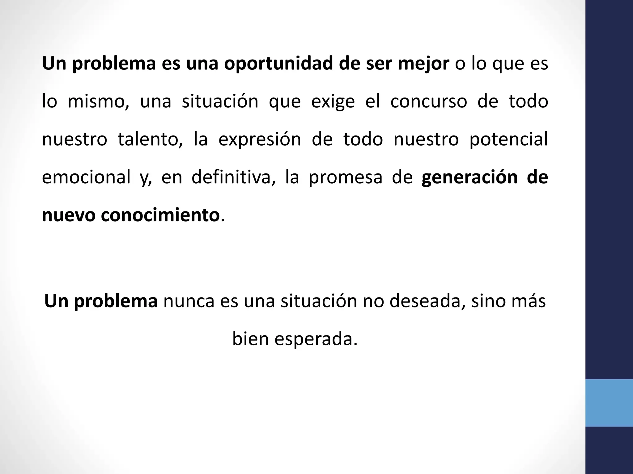 Un problema es una oportunidad de ser mejor o lo que es
lo mismo, una situación que exige el concurso de todo
nuestro talento, la expresión de todo nuestro potencial
emocional y, en definitiva, la promesa de generación de
nuevo conocimiento.
Un problema nunca es una situación no deseada, sino más
bien esperada.
 
