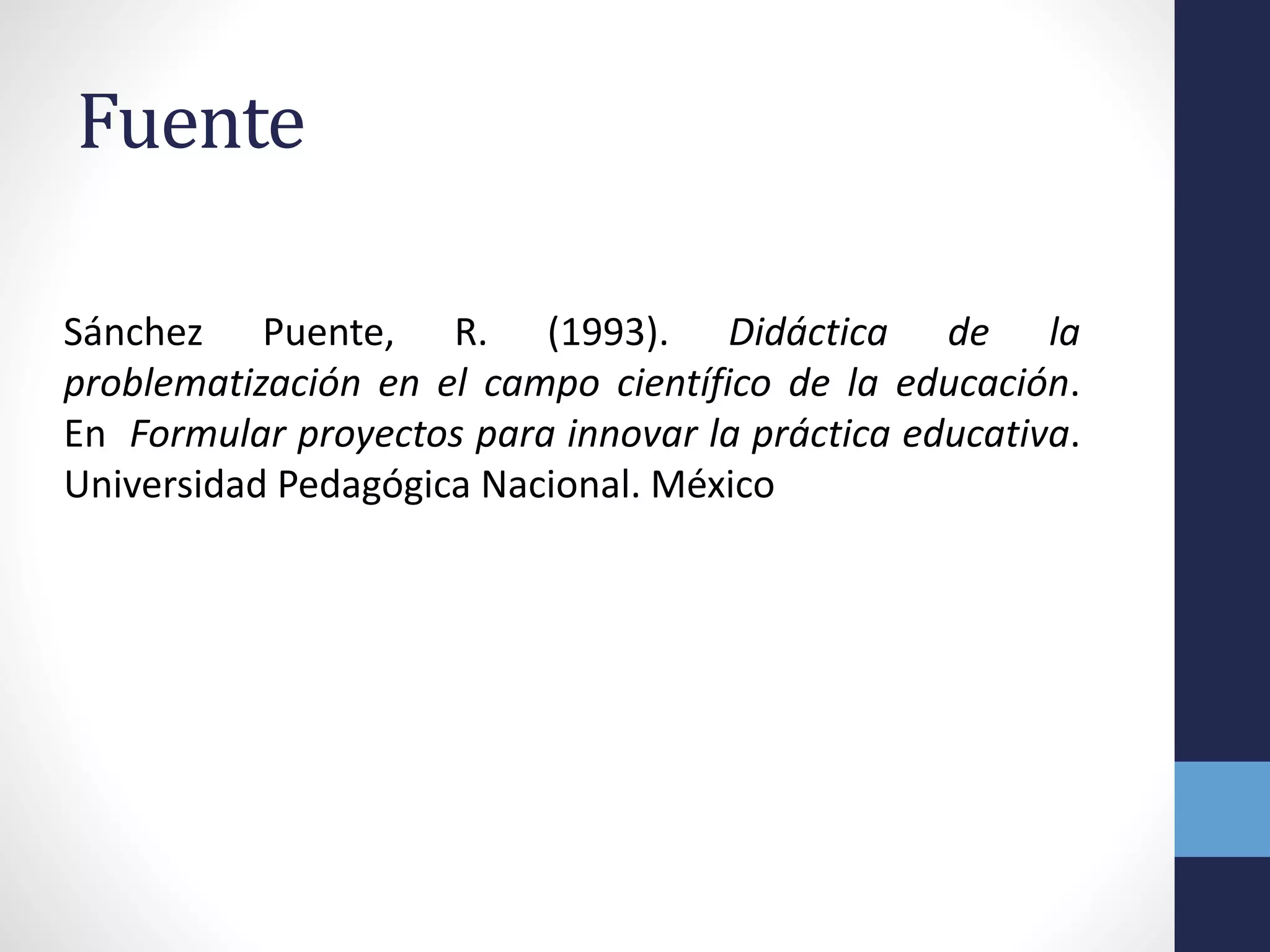 Fuente
Sánchez Puente, R. (1993). Didáctica de la
problematización en el campo científico de la educación.
En Formular proyectos para innovar la práctica educativa.
Universidad Pedagógica Nacional. México
 