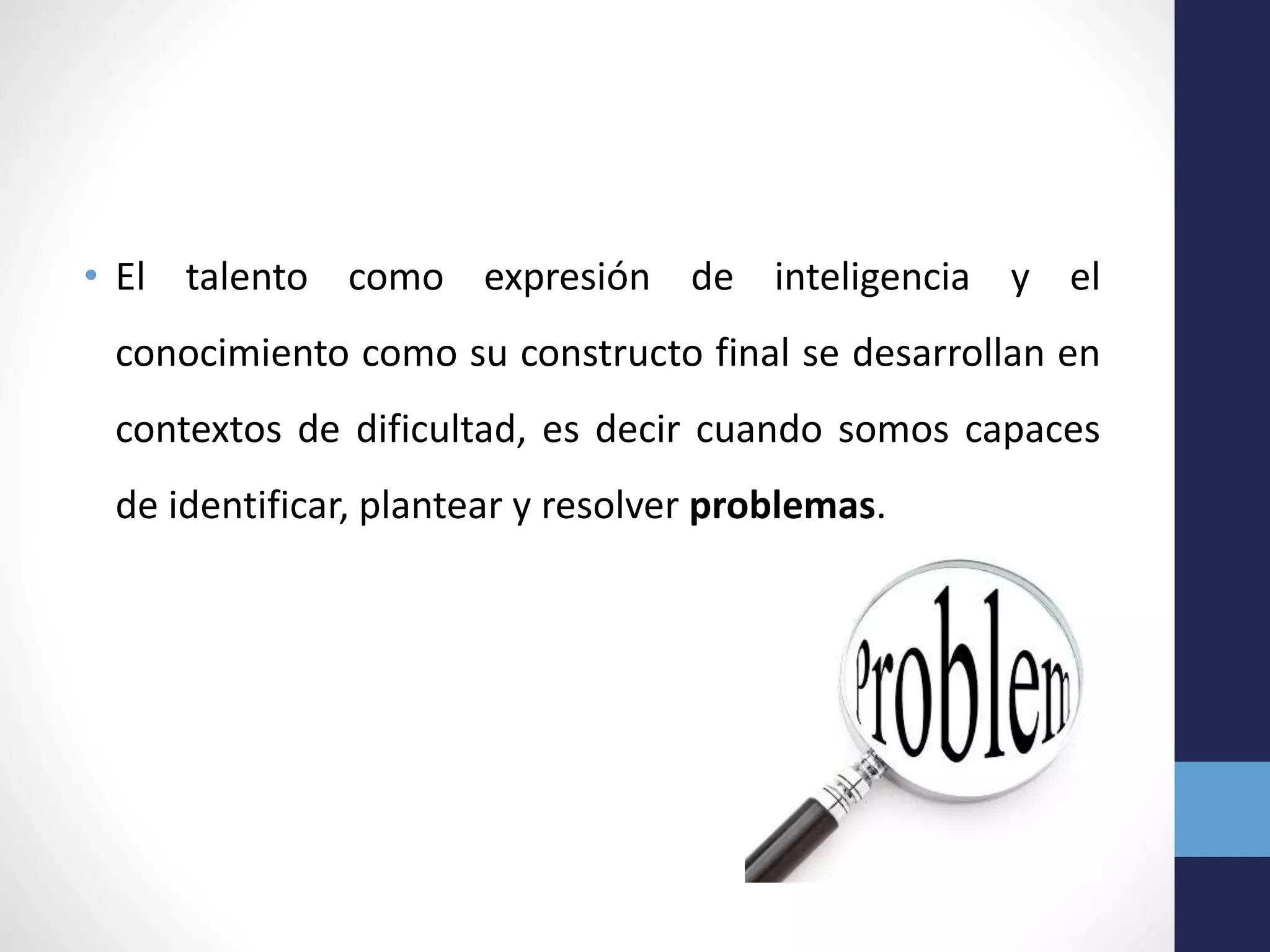 • El talento como expresión de inteligencia y el
conocimiento como su constructo final se desarrollan en
contextos de dificultad, es decir cuando somos capaces
de identificar, plantear y resolver problemas.
 