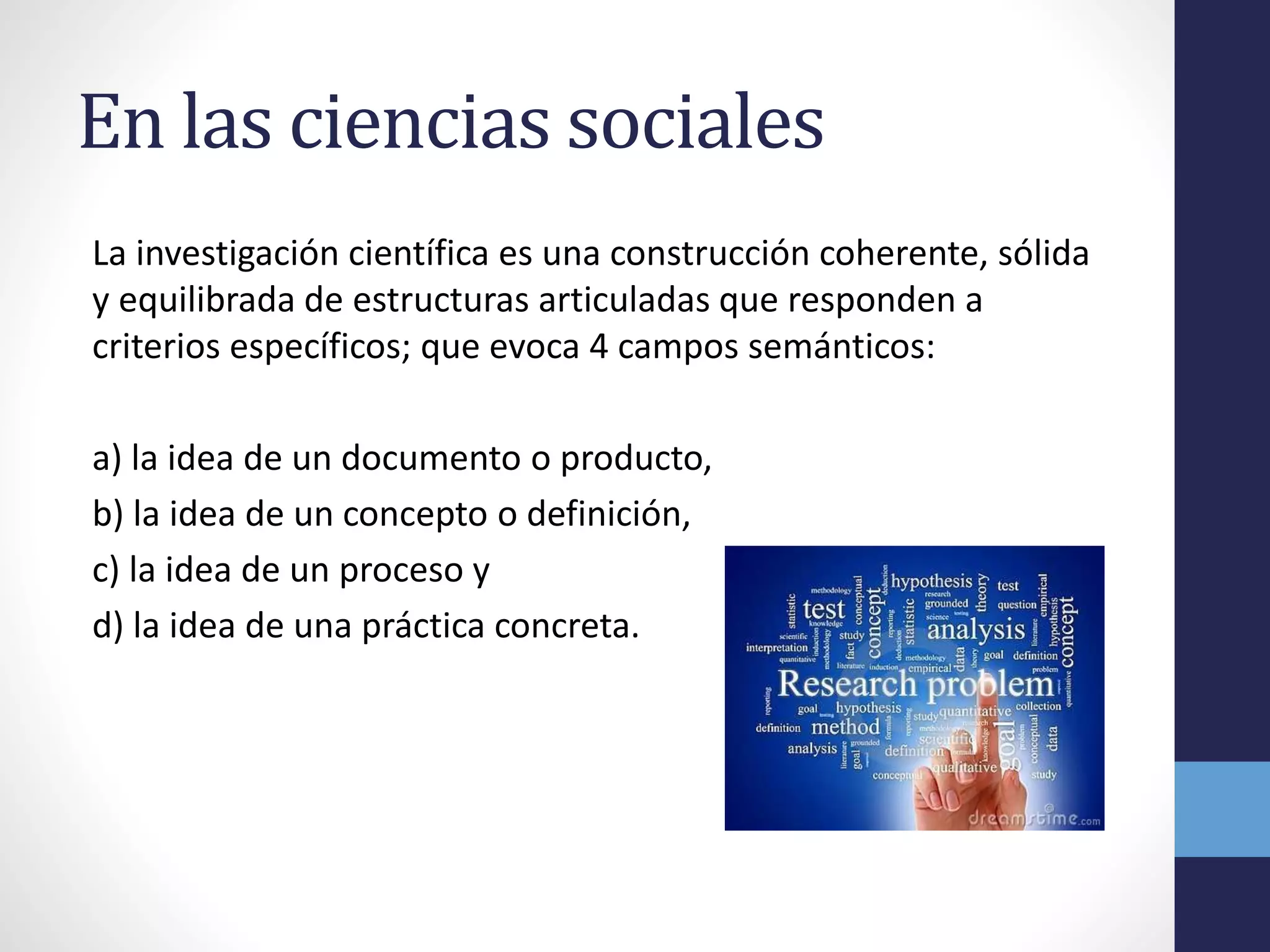 En las ciencias sociales
La investigación científica es una construcción coherente, sólida
y equilibrada de estructuras articuladas que responden a
criterios específicos; que evoca 4 campos semánticos:
a) la idea de un documento o producto,
b) la idea de un concepto o definición,
c) la idea de un proceso y
d) la idea de una práctica concreta.
 