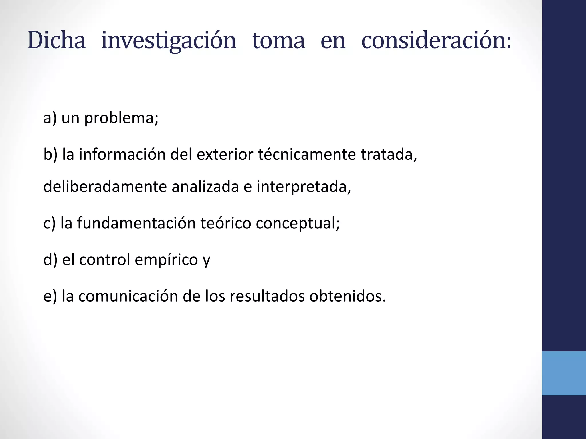 Dicha investigación toma en consideración:
a) un problema;
b) la información del exterior técnicamente tratada,
deliberadamente analizada e interpretada,
c) la fundamentación teórico conceptual;
d) el control empírico y
e) la comunicación de los resultados obtenidos.
 