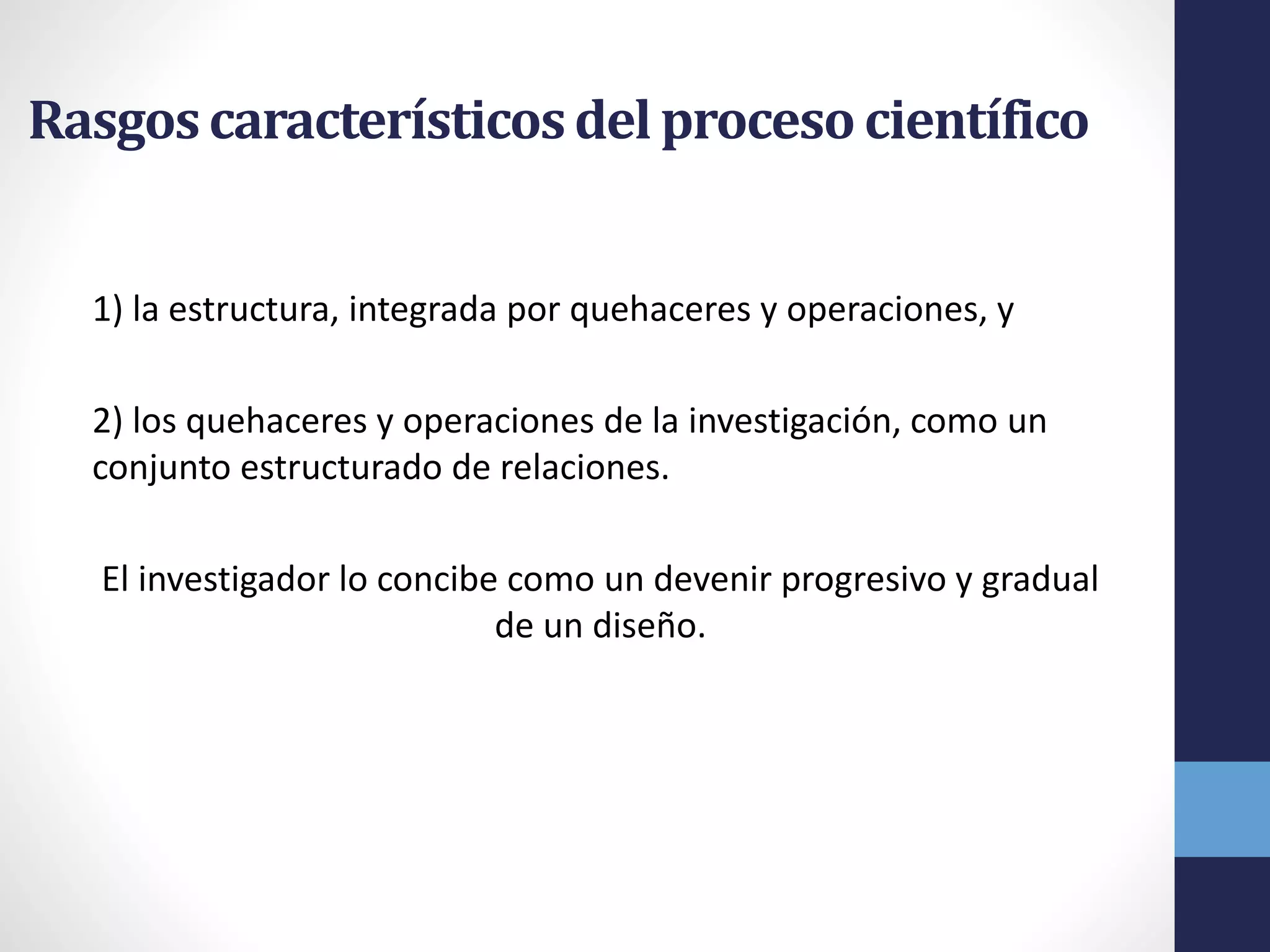 Rasgoscaracterísticosdel procesocientífico
1) la estructura, integrada por quehaceres y operaciones, y
2) los quehaceres y operaciones de la investigación, como un
conjunto estructurado de relaciones.
El investigador lo concibe como un devenir progresivo y gradual
de un diseño.
 