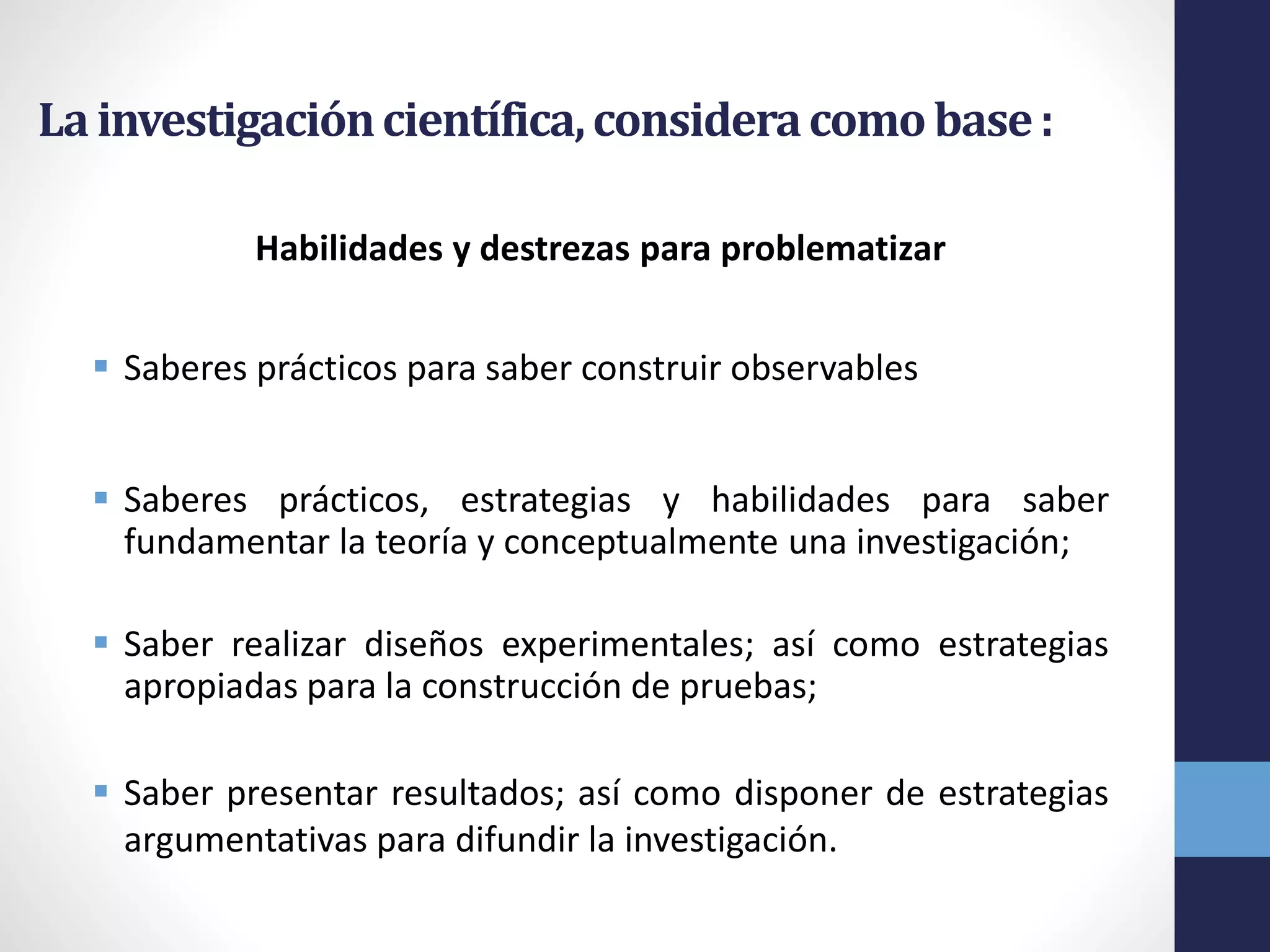 Lainvestigacióncientífica,consideracomobase:
Habilidades y destrezas para problematizar
 Saberes prácticos para saber construir observables
 Saberes prácticos, estrategias y habilidades para saber
fundamentar la teoría y conceptualmente una investigación;
 Saber realizar diseños experimentales; así como estrategias
apropiadas para la construcción de pruebas;
 Saber presentar resultados; así como disponer de estrategias
argumentativas para difundir la investigación.
 