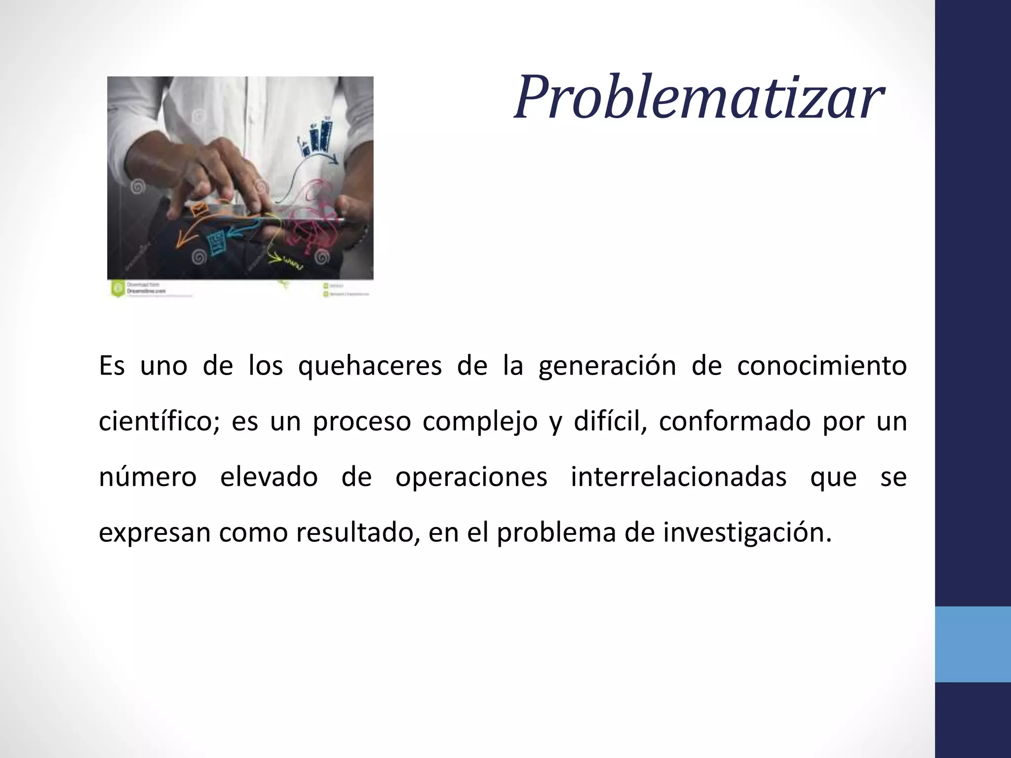 Problematizar
Es uno de los quehaceres de la generación de conocimiento
científico; es un proceso complejo y difícil, conformado por un
número elevado de operaciones interrelacionadas que se
expresan como resultado, en el problema de investigación.
 