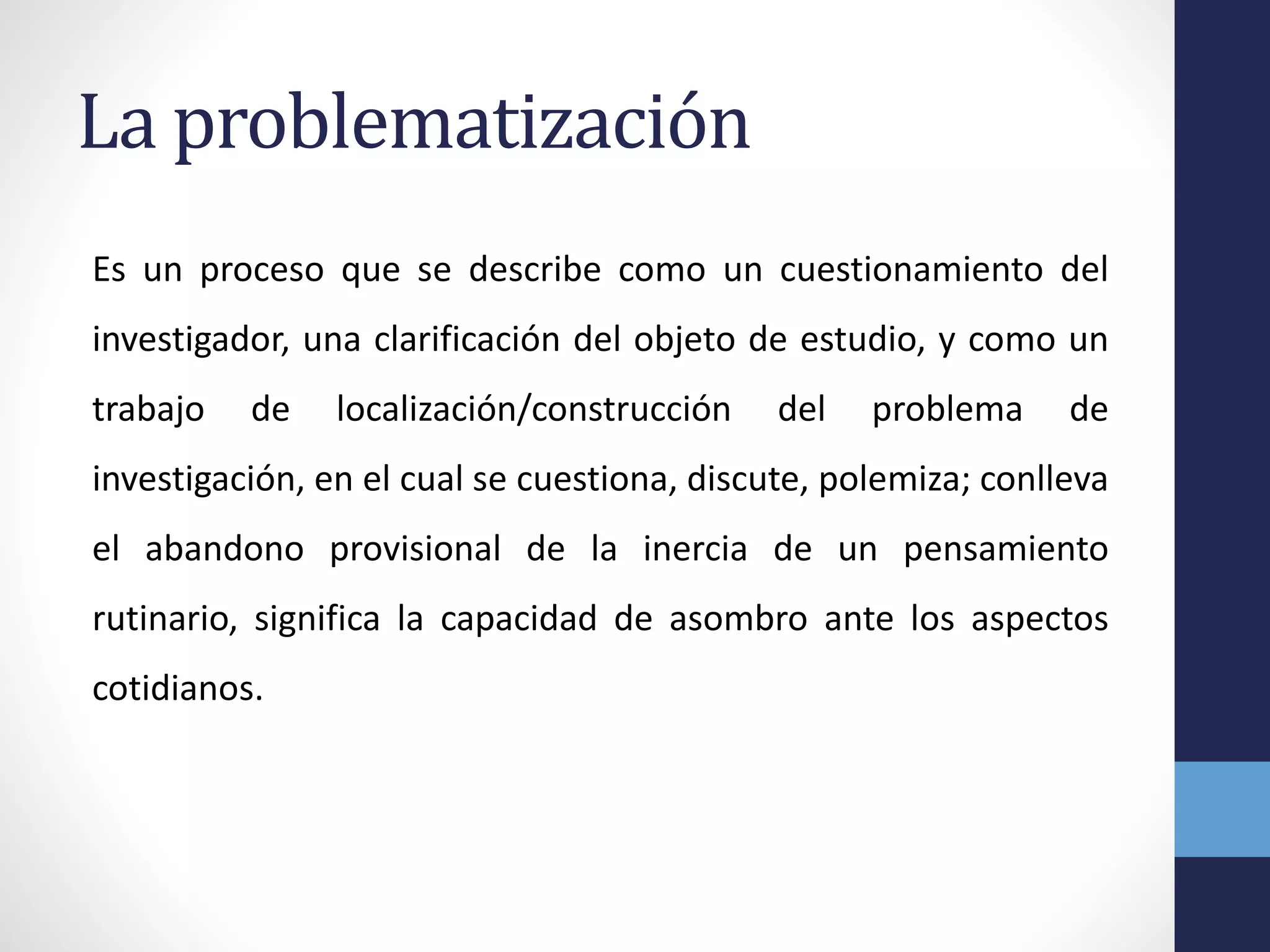 La problematización
Es un proceso que se describe como un cuestionamiento del
investigador, una clarificación del objeto de estudio, y como un
trabajo de localización/construcción del problema de
investigación, en el cual se cuestiona, discute, polemiza; conlleva
el abandono provisional de la inercia de un pensamiento
rutinario, significa la capacidad de asombro ante los aspectos
cotidianos.
 