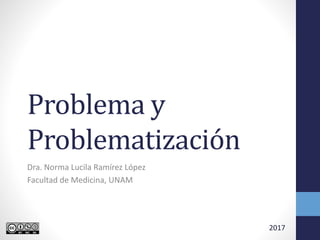 Problema y
Problematización
Dra. Norma Lucila Ramírez López
Facultad de Medicina, UNAM
2017
 