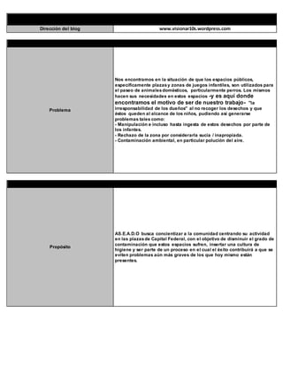 IDENTIFICACIÓN DEL EQUIPO
Dirección del blog www.visionar10s.wordpress.com
IDENTIFICACIÓN DEL PROBLEMA
Problema
Nos encontramos en la situación de que los espacios públicos,
específicamente plazasy zonas de juegos infantiles, son utilizados para
el paseo de animalesdomésticos, particularmente perros. Los mismos
hacen sus necesidades en estos espacios -y es aquí donde
encontramos el motivo de ser de nuestro trabajo- "la
irresponsabilidad de los dueños" al no recoger los desechos y que
éstos queden al alcance de los niños, pudiendo así generarse
problemas tales como:
- Manipulación e incluso hasta ingesta de estos desechos por parte de
los infantes.
- Rechazo de la zona por considerarla sucia / inapropiada.
- Contaminación ambiental, en particular polución del aire.
IDENTIFICACIÓN DEL PROPÓSITO DE LA CAMPAÑA
Propósito
AS.E.A.D.O busca concientizar a la comunidad centrando su actividad
en las plazasde Capital Federal, con el objetivo de disminuir el grado de
contaminación que estos espacios sufren, insertar una cultura de
higiene y ser parte de un proceso en el cual el éxito contribuirá a que se
eviten problemas aún más graves de los que hoy mismo están
presentes.
 