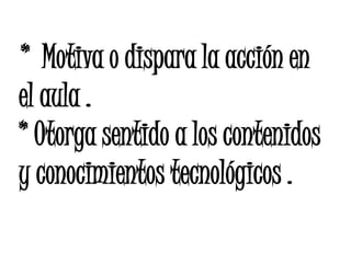 * Motiva o dispara la acción en
el aula .
* Otorga sentido a los contenidos
y conocimientos tecnológicos .
 