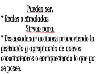 Pueden ser:
* Reales o simuladas
Sirven para:
* Desencadenar acciones promoviendo la
gestación y apropiación de nuevos
conocimientos o enriqueciendo lo que ya
se posee.
 