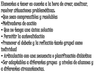 Elementos a tener en cuenta a la hora de crear, analizar,
resolver situaciones problemáticas:
•Que sean comprensibles y resolubles
•Motivadores de acción
• Que no tenga una única solución
• Permitir la autovalidación
•Promover el debate y la reflexión tanto grupal como
individual
• Articulación con una secuencia o planificación didáctica
•Ser adaptables a diferentes grupos y niveles de alumnos y
a diferentes circunstancias.
 