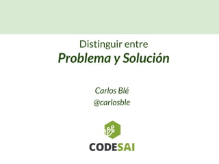 Carlos Blé
@carlosble
Distinguir entre
Problema y Solución
 