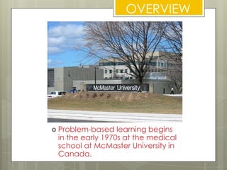 OVERVIEWProblem-based learning begins in the early 1970s at the medical school at McMaster University in Canada.