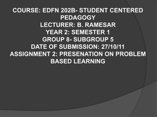 COURSE: EDFN 202B- STUDENT CENTERED
              PEDAGOGY
        LECTURER: B. RAMESAR
          YEAR 2: SEMESTER 1
         GROUP 8- SUBGROUP 5
     DATE OF SUBMISSION: 27/10/11
ASSIGNMENT 2: PRESENATION ON PROBLEM
           BASED LEARNING
 