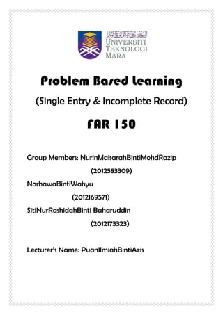 Problem Based Learning
(Single Entry & Incomplete Record)
FAR 150
Group Members: NurinMaisarahBintiMohdRazip
(2012583309)
NorhawaBintiWahyu
(2012169571)
SitiNurRashidahBinti Baharuddin
(2012173323)
Lecturer’s Name: PuanIlmiahBintiAzis
 