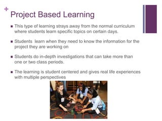 +

Project Based Learning


This type of learning strays away from the normal curriculum
where students learn specific topics on certain days.



Students learn when they need to know the information for the
project they are working on



Students do in-depth investigations that can take more than
one or two class periods.



The learning is student centered and gives real life experiences
with multiple perspectives

 