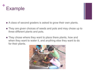 +

Example


A class of second graders is asked to grow their own plants.



They are given choices of seeds and pots and may chose up to
three different plants and pots.



They chose where they want to place there plants, how and
when they want to water it, and anything else they want to do
for their plants.

 