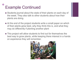 +

Example Continued


Students journal about the state of their plants on each day of
the week. They also talk to other students about how their
plants are doing.



At the end of the project students write a small paper on which
of their plants grew best, why they think this is, and what they
may do differently if planting another plant



This project will allow students to find out for themselves the
best way to grow plants, while keeping there interest in a hands
on experience they will remember.

 
