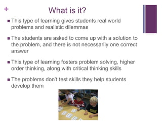 +

What is it?

 This

type of learning gives students real world
problems and realistic dilemmas

 The

students are asked to come up with a solution to
the problem, and there is not necessarily one correct
answer

 This

type of learning fosters problem solving, higher
order thinking, along with critical thinking skills

 The

problems don’t test skills they help students
develop them

 
